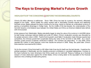 The Keys to Emerging Market’s Future Growth

HIGHLIGHTS OF THE CONCERNS (?) BEFORE THE BOOM BUBBLE BURSTS:

China‘s $2 trillion dilemma is well-known. Since 1994, China has kept its currency, the renminbi, effectively
pegged to the dollar. While initially this policy worked well in stimulating Chinese exports and stabilizing
domestic prices, Beijing allowed the peg to continue for too long, mainly to maintain an undervalued currency in
gaining a competitive advantage in foreign trade. By the middle of the last decade, the undervaluation of the
renminbi became a hot bilateral issue between the United States and China as America‘s bilateral trade deficits
with China soared.

Under pressure from Washington, Beijing reluctantly began to raise the value of its currency in mid-2006 (when
its total foreign exchange reserves totaled just under $1 trillion). China‘s revaluation process was disrupted by
the global economic crisis in 2008. Fearful that its growth could falter if revaluation made Chinese exports less
competitive, the Chinese government suspended raising the value of the renminbi in late 2008. As a result,
Chinese current account surpluses continued to balloon. The numbers are astounding. In July 2009, China
reported $2.2 trillion in forex reserves, more than double the amount in 2006. Today, two years later, China‘s
forex reserves have reached $3.2 trillion.


So for the moment, China finds itself in a $2 trillion hole it has dug for itself over the last decade. It watches the
political paralysis in Washington and the resulting economic uncertainty in complete helplessness. Contrary to
the fears harbored by many Americans that China would use its mammoth Treasury holdings as a financial
weapon of mass destruction against the United States, China is being taken to the equivalent of the financial
cleaners in the unfolding US debt ceiling drama.


                                                      http://the-diplomat.com/2011/07/31/china%E2%80%99s -2-trillion-hole/
 
