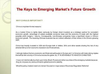 The Keys to Emerging Market’s Future Growth

WHY CHINA IS IMPORTANT?


China is important for two reasons:


As a market China is rightly taken seriously by foreign direct investors as a strategic partner for consistent
economic growth, advantage of widest available consumer base and the economy of scale with the highest
possible profit margins / returns. Consequently, non-Chinese companies have a significant share in China‘s
economic growth. The booming Chinese business has an indirect reflection of their share in the China‘s growing
GDP.


China has heavily invested in USA and Europe both in dollars, SIVs and other assets sharing the risk of any
adverse fall out of an economic recession and financial loss.


 I strongly believe that any economic and financial earthquake in Europe and / or America will make strong ripples
that will be felt not only in China but across the globe. So, IT IS ADVISABLE TO WHATCH CHINA TOO!

I have not intentionally touched upon India, Brazil, Russia and other countries of the emerging markets because
they do not pose any serious threat to global economic stability.

What the policy makers need is to remain focused on major areas of Business Regulation Reforms!
 