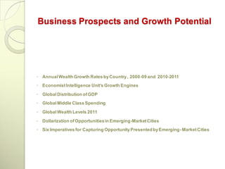 Business Prospects and Growth Potential




◦ Annual Wealth Growth Rates by Country , 2000-09 and 2010-2011
◦ Economist Intelligence Unit’s Growth Engines
◦ Global Distribution of GDP
◦ Global Middle Class Spending
◦ Global Wealth Levels 2011
◦ Dollarization of Opportunities in Emerging-Market Cities
◦ Six Imperatives for Capturing Opportunity Presented by Emerging- Market Cities
 