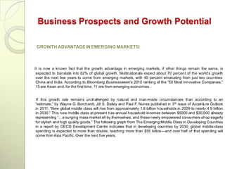 Business Prospects and Growth Potential

 GROWTH ADVANTAGE IN EMERGING MARKETS:



It is now a known fact that the growth advantage in emerging markets, if other things remain the same, is
 expected to translate into 62% of global growth. Multinationals expect about 70 percent of the world‘s growth
 over the next few years to come from emerging markets, with 40 percent emanating from just two countries:
 China and India. According to Bloomberg Businessweek‘s 2010 ranking of the ―50 Most Innovative Companies,‖
 15 are Asian and, for the first time, 11 are from emerging economies.


 If this growth rate remains unchallenged by natural and man-made circumstances than according to an
―estimate,‖ by Wayne G. Borchardt, Jill S. Dailey and Paul F. Nunes published in 3rd issue of Accenture Outlook
in 2011: ―New global middle class will rise from approximately 1.8 billion households in 2009 to nearly 4.9 billion
in 2030.‖ This new middle class at present has annual household incomes between $5000 and $30,000 already
representing ―…a surging mass market all by themselves, and these newly empowered consumers shop eagerly
for stylish and high quality goods.‖ The following graph from The Emerging Middle Class in Developing Countries
in a report by OECD Development Centre indicates that in developing countries by 2030, global middle-class
spending is expected to more than double, reaching more than $55 billion---and over half of that spending will
come from Asia Pacific. Over the next five years,
 