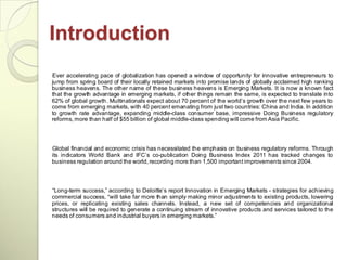 Introduction
Ever accelerating pace of globalization has opened a window of opportunity for innovative entrepreneurs to
jump from spring board of their locally retained markets into promise lands of globally acclaimed high ranking
business heavens. The other name of these business heavens is Emerging Markets. It is now a known fact
that the growth advantage in emerging markets, if other things remain the same, is expected to translate into
62% of global growth. Multinationals expect about 70 percent of the world‘s growth over the next few years to
come from emerging markets, with 40 percent emanating from just two countries: China and India. In addition
to growth rate advantage, expanding middle-class consumer base, impressive Doing Business regulatory
reforms, more than half of $55 billion of global middle-class spending will come from Asia Pacific.




Global financial and economic crisis has necessitated the emphasis on business regulatory reforms. Through
its indicators World Bank and IFC‘s co-publication Doing Business Index 2011 has tracked changes to
business regulation around the world, recording more than 1,500 important improvements since 2004.



―Long-term success,‖ according to Deloitte‘s report Innovation in Emerging Markets - strategies for achieving
commercial success, ―will take far more than simply making minor adjustments to existing products, lowering
prices, or replicating existing sales channels. Instead, a new set of competencies and organizational
structures will be required to generate a continuing stream of innovative products and services tailored to the
needs of consumers and industrial buyers in emerging markets.‖
 