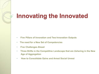 Innovating the Innovated


•   Five Pillars of Innovation and Two Innovation Outputs

•   The need for a New Set of Competencies

•   Five Challenges Ahead
•   Three Shifts in the Competitive Landscape that are Ushering in the New
    Age of Aggregation
•    How to Consolidate Gains and Arrest Social Unrest
 
