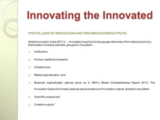 Innovating the Innovated
FIVE PILLARS OF INNOVATION AND TWO INNOVATION OUTPUTS:

Global Innovation Index 2011‘s ―…Innovation Input Sub-Index gauges elements of the national economy
that enable innovative activities, grouped in five pillars:

(1)   Institutions,

(2)   Human capital and research,

(3)   Infrastructure,

(4)   Market sophistication, and

(5)   Business sophistication (almost same as in WEF‘s Global Competitiveness Report 2011). The

      Innovation Output Sub-Index captures actual evidence of innovation outputs, divided in two pillars:

(6)   Scientific outputs and

(7)   Creative outputs.‖
 