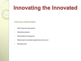 Innovating the Innovated

FIVE CHALLENGES AHEAD:


1.   Rethinking value propositions,

2.   Globalizing research,

3.   Tailoring talent management,

4.   Mastering the complexity of global value chains and

5.   Managing risks
 
