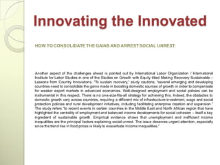 Innovating the Innovated
HOW TO CONSOLIDATE THE GAINS AND ARREST SOCIAL UNREST:




Another aspect of the challenges ahead is pointed out by International Labor Organization / International
Institute for Labor Studies in one of the Studies on Growth with Equity titled Making Recovery Sustainable –
Lessons from Country Innovations. ―To sustain recovery,‖ study cautions, ―several emerging and developing
countries need to consolidate the gains made in boosting domestic sources of growth in order to compensate
for weaker export markets in advanced economies. Well-designed employment and social policies can be
instrumental in this respect. There is no one-size-fits-all strategy for achieving this. Indeed, the obstacles to
domestic growth vary across countries, requiring a different mix of infrastructure investment, wage and social
protection policies and rural development initiatives, including facilitating enterprise creation and expansion.‖
The study refers ―to recent events in certain countries in the Middle East and North African region that have
highlighted the centrality of employment and balanced income developments for social cohesion – itself a key
ingredient of sustainable growth. Empirical evidence shows that unemployment and inefficient income
inequalities are the principal factors explaining social unrest. The issue deserves urgent attention, especially
since the trend rise in food prices is likely to exacerbate income inequalities.‖
 