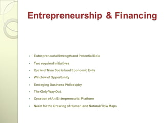 Entrepreneurship & Financing



   Entrepreneurial Strength and Potential Role

   Two required Initiatives

   Cycle of Nine Social and Economic Evils

   Window of Opportunity

   Emerging Business Philosophy

   The Only Way Out

   Creation of An Entrepreneurial Platform

   Need for the Drawing of Human and Natural Flow Maps
 