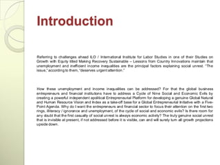 Introduction

Referring to challenges ahead ILO / International Institute for Labor Studies in one of their Studies on
Growth with Equity titled Making Recovery Sustainable – Lessons from Country Innovations maintain that
unemployment and inefficient income inequalities are the principal factors explaining social unrest. ―The
issue,‖ according to them, ―deserves urgent attention.‖




How these unemployment and income inequalities can be addressed? For that the global business
entrepreneurs and financial institutions have to address a Cycle of Nine Social and Economic Evils by
creating a powerful independent apolitical Entrepreneurial Platform for developing a genuine Global Natural
and Human Resource Vision and Index as a take-off base for a Global Entrepreneurial Initiative with a Five-
Point Agenda. Why do I want the entrepreneurs and financial sector to focus their attention on the first two
rings, illiteracy / ignorance and unemployment, of the cycle of social and economic evils? Is there room for
any doubt that the first casualty of social unrest is always economic activity? The truly genuine social unrest
that is invisible at present, if not addressed before it is visible, can and will surely turn all growth projections
upside down.
 