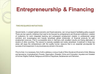 Entrepreneurship & Financing

TWO REQUIRED INITIATIVES


Governments, in present global economic and fiscal scenarios, can not go beyond facilitating policy support.
There are two specific initiatives that need to be focused by entrepreneurs and financial institutions: creation
of institutions for work integrated learning and subsequent employment creation in professional career
corridors and re-packaging and heavily advertised global introduction of financial products for self-
employment avenues. First is successfully done in Germany with excellent results and being attempted in
dozens of other countries. The second is scarcely available and rarely advertised. Investment in these two
areas will equip the entrepreneurs with the quality human resource that is an essential pre-requisite for
success of and expansion in any business any where in the world.


Prior to that, it is necessary, first of all to address a vicious Cycle of Nine Social and Economic Evils: Illiteracy
and Ignorance; Unemployment; Poverty; Deprivation; Disease; Crime and Corruption; Injustice and Violation
of Human Rights; Political, Religious and Ethnic Prejudices; Sectarianism and Terrorism.
 