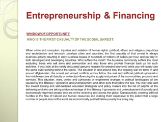 Entrepreneurship & Financing
WINDOW OF OPPORTUNITY
WHO IS THE FIRST CASUALTY OF THE SCOIAL UNREST:


When crime and corruption, injustice and violation of human rights, political, ethnic and religious prejudices
and sectarianism and terrorism paralyze cities and countries, the first casualty of that unrest is always
business activity resulting in daily business losses of hundreds of millions of dollars per hour and per day in
both developed and developing countries. Who suffers the most? The business community suffers the most
excluding those who sell arms and ammunition and also those who provide financial back up for such
activities. If you look at the rarely discussed genuine reasons for present economic crisis you will surely see
the same evils working behind the scene. The situation in and around Iraq, the ongoing war on terror in and
around Afghanistan, the unrest and armed conflicts across Africa, the real and artificial political upheaval in
the middle-east are all directly or indirectly influencing the supply and prices of the commodities, products and
services. This situation, wars, unrest and upheavals or engineered changes in political landscapes all are
caused by the illiteracy / ignorance and unemployment and other evils that follow the two. You may also add
the inward looking and self-centered educated strategists and policy makers into the list of culprits at the
delivering end who are taking undue advantage of the illiteracy / ignorance and unemployment of socially and
economically deprived people who are at the receiving end across the globe. Consequently, creating artificial
hurdles in the flow of natural and human resources and making them expansive to the extent that a large
number of people around the world are economically pushed below poverty line every day.
 