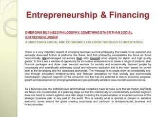 Entrepreneurship & Financing
EMERGING BUSINESS PHILOSOPHY: SOMETHING OTHER THAN SOCIAL
ENTREPRENEURSHIP
ADDRESSING SOCIAL AND ECONOMIC EXCLUSION THROUGH SEGMENTATION:


There is a very important aspect of emerging business survival philosophy that needs to be explored and
seriously discussed further at platforms like these. And that philosophy necessitates the focus on those
―economically (dis)advantaged consumers (too) who (cannot) shop eagerly for stylish and high quality
goods.‖ In this I see a window of opportunity for innovative entrepreneurs to create a range of products, plan
financial packages and show case low-cost services for socially and economically deprived people by
consciously and scientifically addressing social and economic exclusion that is the main reason for unrest
both in the developing and the developed economies. The message is to create room at considerably low-
cost through innovative entrepreneurship and financial assistance for that socially and economically
handicapped / deprived segment of the consumer mix that has the potential to disturb economic progress,
growth and development in emerging markets and geo-politically sensitive resource-rich economic zones.


As a business rule, the entrepreneurs and financial institutions have to make sure that all market segments
are taken into consideration at a planning stage so that the intentionally or unintentionally excluded segment
does not resort to violent agitation at a later stage hindering the implementation or expected outcome of the
strategic business plan in any part of the world. This is actually what is ignored at present in sensitive
economic zones around the globe creating uncertainty and confusion in entrepreneurial, business and
financial circles.
 