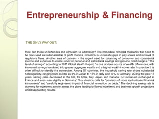 Entrepreneurship & Financing

THE ONLY WAY OUT:

How can these uncertainties and confusion be addressed? The immediate remedial measures that need to
be discussed are rationalization of profit margins, reduction in unrealistic gaps in pay scales and removal of
regulatory flaws. Another area of concern is the urgent need for balancing of consumer and commercial
income and expenses to create room for personal and institutional savings and genuine profit margins. ―The
level of savings,‖ according to 2011 Global Wealth Report, ―is one obvious source of wealth differences, with
increased savings translated into greater aggregate wealth and a higher wealth-income ratio. In practice it is
often difficult to identify the connection. Among G7 countries, the household saving rate shows substantial
heterogeneity, ranging from as little as 2% in Japan to 16% in Italy and 17% in Germany. During the past 15
years, saving rates decreased in the UK, the USA, Italy, Japan and Canada, but remained unchanged in
France and even rose slightly in Germany.‖ This situation calls for ―provision of more sophisticated financial
instruments‖ and ―carefully engineered impact of financial innovation on debts.‖ The declining saving rate is
alarming for economic activity across the globe leading to flawed economic and business growth projections
and disappointing results.
 