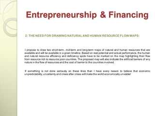 Entrepreneurship & Financing

2: THE NEED FOR DRAWING NATURAL AND HUMAN RESOURCE FLOW MAPS:



I propose to draw two short-term, mid-term and long-term maps of natural and human resources that are
available and will be available in a given timeline. Based on real potential and actual performance, the human
and natural resource efficiency and deficiency spots have to be marked on the map highlighting their flow
from resource rich to resource poor countries. The proposed map will also indicate the artificial barriers of any
nature in the flow of resources and the cost of barrier to the countries involved.


If something is not done seriously on these lines than I have every reason to believe that economic
unpredictability, uncertainty and crises after crises will make the world economically unviable!
 