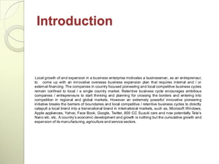 Introduction



Local growth of and expansion in a business enterprise motivates a businessman, as an entrepreneur,
to come up with an innovative overseas business expansion plan that requires internal and / or
external financing. The companies in country focused pioneering and local competitive business cycles
remain confined to local / a single country market. Retentive business cycle encourages ambitious
companies / entrepreneurs to start thinking and planning for crossing the borders and entering into
competition in regional and global markets. However an extremely powerful innovative pioneering
initiative breaks the barriers of boundaries and local competitive / retentive business cycles to directly
catapult a local brand into a transnational brand in international markets, such as, Microsoft Windows,
Apple appliances, Yahoo, Face Book, Google, Twitter, 800 CC Suzuki cars and now potentially Tata‘s
Nano etc. etc. A country‘s economic development and growth is nothing but the cumulative growth and
expansion of its manufacturing, agriculture and service sectors.
 