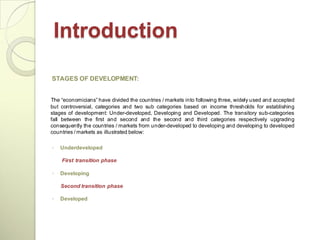 Introduction

STAGES OF DEVELOPMENT:


The ―economicians‖ have divided the countries / markets into following three, widely used and accepted
but controversial, categories and two sub categories based on income thresholds for establishing
stages of development: Under-developed, Developing and Developed. The transitory sub-categories
fall between the first and second and the second and third categories respectively upgrading
consequently the countries / markets from under-developed to developing and developing to developed
countries / markets as illustrated below:

◦   Underdeveloped

    First transition phase

◦   Developing

    Second transition phase

◦   Developed
 