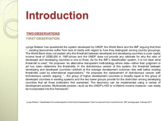 Introduction
TWO OBSERVATIONS
FIRST OBSERVATION:

 Lynge Nielson has questioned the system developed by UNDP, the World Bank and the IMF arguing that their
―…existing taxonomies suffer from lack of clarity with regard to how they distinguish among country groupings.
The World Bank does not explain why the threshold between developed and developing countries is a per capita
income level of US$6,000 in 1987-prices and the UNDP does not provide any rationale for why the ratio of
developed and developing countries is one to three. As for the IMF‘s classification system, it is not clear what
threshold is used.‖ He proposes ―an alternative transparent methodology where data—rather than judgment or
ad hoc rules—determine the thresholds. In the dichotomous version of this system, the threshold between
developing and developed countries—pitched at the average development outcome—lies well below existing
thresholds used by international organizations.‖ He proposes the replacement of dichotomous version with
trichotomous version arguing, ―…the group of higher development countries is broadly equal to the group of
developed countries in existing systems and the two lower groups provide for the distinction among developing
countries that all three institutions find warranted. The taxonomy can be implemented using a variety of
development proxies. Multivariate proxies—such as the UNDP‘s HDI or a lifetime income measure—can easily
be incorporated into this framework.‖



Lynge Nielson, ―Classification of countries based on their level of development: How it is done and how it could be done,‖ IMF working paper, February 2011
 