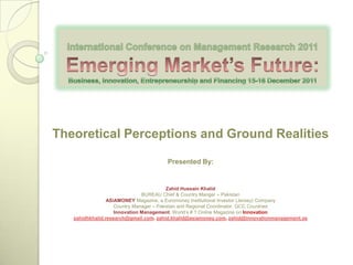 Theoretical Perceptions and Ground Realities

                                       Presented By:


                                          Zahid Hussain Khalid
                               BUREAU Chief & Country Manger – Pakistan
                 ASiAMONEY Magazine, a Euromoney Institutional Investor (Jersey) Company
                    Country Manager – Pakistan and Regional Coordinator, GCC Countries
                    Innovation Management, World‘s # 1 Online Magazine on Innovation
   zahidhkhalid.research@gmail.com. zahid.khalid@asiamoney.com, zahid@innovationmanagement.se
 