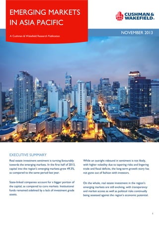 EMERGING MARKETS
IN ASIA PACIFIC
A Cushman & Wakefield Research Publication

NOVEMBER 2013

EXECUTIVE SUMMARY
Real estate investment sentiment is turning favourably
towards the emerging markets. In the first half of 2013,
capital into the region’s emerging markets grew 49.3%,
as compared to the same period last year.

While an outright rebound in sentiment is not likely,
with higher volatility due to tapering risks and lingering
trade and fiscal deficits, the long-term growth story has
not gone out of fashion with investors.

State-linked companies account for a bigger portion of
the capital, as compared to core markets. Institutional
funds remained sidelined by a lack of investment grade
assets.

On the whole, real estate investment in the region’s
emerging markets are still evolving, with transparency
and market access as well as political risks continually
being assessed against the region’s economic potential.

1

 