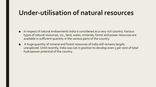 Under-utilisation of natural resources
■ In respect of natural endowments India is considered as a very rich country.Various
types of natural resources, viz., land, water, minerals, forest and power resources are
available in sufficient quantity in the various parts of the country.
■ A huge quantity of mineral and forest resources of India still remains largely
unexplored. Until recently, India was not in position to develop even 5 per cent of total
hydropower potential of the country.
 