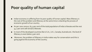 Poor quality of human capital
■ Indian economy is suffering from its poor quality of human capital. Mass illiteracy is
the root of this problem and illiteracy at the same time is retarding the process of
economic growth of our country.
■ As per 2001 census, 65.3 per cent of the total population of India is literate and the rest
34.7 per cent still remains illiterate.
■ In most of the developed countries like U.S.A., U.K., Canada,Australia etc. the level of
illiteracy is even below 3 per cent.
■ Moreover, the problem of illiteracy in India makes way for conservatism and this is
going against the economy of the country.
 