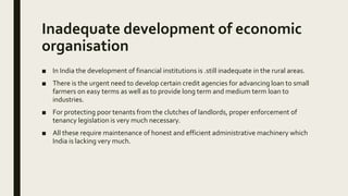 Inadequate development of economic
organisation
■ In India the development of financial institutions is .still inadequate in the rural areas.
■ There is the urgent need to develop certain credit agencies for advancing loan to small
farmers on easy terms as well as to provide long term and medium term loan to
industries.
■ For protecting poor tenants from the clutches of landlords, proper enforcement of
tenancy legislation is very much necessary.
■ All these require maintenance of honest and efficient administrative machinery which
India is lacking very much.
 