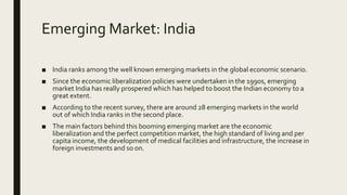 Emerging Market: India
■ India ranks among the well known emerging markets in the global economic scenario.
■ Since the economic liberalization policies were undertaken in the 1990s, emerging
market India has really prospered which has helped to boost the Indian economy to a
great extent.
■ According to the recent survey, there are around 28 emerging markets in the world
out of which India ranks in the second place.
■ The main factors behind this booming emerging market are the economic
liberalization and the perfect competition market, the high standard of living and per
capita income, the development of medical facilities and infrastructure, the increase in
foreign investments and so on.
 