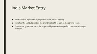 India Market Entry
■ India GDP has registered 6.7% growth in the period 2008-09.
■ India has the ability to sustain the growth rate of 8 to 10% in the coming years.
■ The current growth rate and the projected figures serve as perfect bait for the foreign
investors.
 
