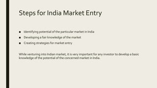 Steps for India Market Entry
■ Identifying potential of the particular market in India
■ Developing a fair knowledge of the market
■ Creating strategies for market entry
While venturing into Indian market, it is very important for any investor to develop a basic
knowledge of the potential of the concerned market in India.
 