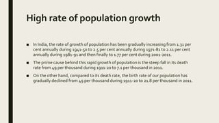 High rate of population growth
■ In India, the rate of growth of population has been gradually increasing from 1.31 per
cent annually during 1941-50 to 2.5 per cent annually during 1971-81 to 2.11 per cent
annually during 1981-91 and then finally to 1.77 per cent during 2001-2011.
■ The prime cause behind this rapid growth of population is the steep fall in its death
rate from 49 per thousand during 1911-20 to 7.1 per thousand in 2011.
■ On the other hand, compared to its death rate, the birth rate of our population has
gradually declined from 49 per thousand during 1911-20 to 21.8 per thousand in 2011.
 