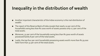 Inequality in the distribution of wealth
■ Another important characteristic of the Indian economy is the mal-distribution of
wealth:
■ The report of the Reserve Bank of India reveals that nearly 20 per cent of the
households owing less than Rs 1000 worth of assets possess only 0.7 per cent of the
total assets.
■ Moreover, 51 per cent of the households owing less than Rs 5000 worth of assets
possessed barely 8 per cent of the total assets.
■ Lastly, the top four per cent households possessing assets worth more than Rs 50,000
held more than 31 per cent of the total assets.
 