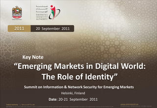 2011                                           20 September 2011




                             Key Note
             “Emerging Markets in Digital World:
                   The Role of Identity”
                                 Summit on Information & Network Security for Emerging Markets
                                                                                                Helsinki, Finland
                                                                          Date: 20-21 September 2011
Federal Authority       | ‫هيئــــــــة اتحــــــــــــادية‬                                                                                                                                     www.emiratesid.ae
Our Vision: To be a role model and reference point in proofing individual identity and build wealth informatics that guarantees innovative and sophisticated services for the benefit of UAE   © 2010 Emirates Identity Authority. All rights reserved
 