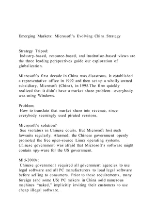 Emerging Markets: Microsoft’s Evolving China Strategy
Strategy Tripod:
Industry-based, resource-based, and institution-based views are
the three leading perspectives guide our exploration of
globalization.
Microsoft’s first decade in China was disastrous. It established
a representative office in 1992 and then set up a wholly owned
subsidiary, Microsoft (China), in 1995.The firm quickly
realized that it didn’t have a market share problem—everybody
was using Windows.
Problem:
How to translate that market share into revenue, since
everybody seemingly used pirated versions.
Microsoft’s solution?
Sue violators in Chinese courts. But Microsoft lost such
lawsuits regularly. Alarmed, the Chinese government openly
promoted the free open-source Linux operating systems.
Chinese government was afraid that Microsoft’s software might
contain spy-ware for the US government.
Mid-2000s:
Chinese government required all government agencies to use
legal software and all PC manufacturers to load legal softw are
before selling to consumers. Prior to these requirements, many
foreign (and some US) PC makers in China sold numerous
machines “naked,” implicitly inviting their customers to use
cheap illegal software.
 