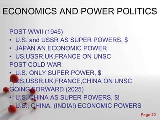 ECONOMICS AND POWER POLITICS

 POST WWII (1945)
 • U.S. and USSR AS SUPER POWERS, $
 • JAPAN AN ECONOMIC POWER
 • US,USSR,UK,FRANCE ON UNSC
 POST COLD WAR
 • U.S. ONLY SUPER POWER, $
 • US,USSR,UK,FRANCE,CHINA ON UNSC
 GOING FORWARD (2025)
 • U.S. CHINA AS SUPER POWERS, $!
 • U.S., CHINA, (INDIA!) ECONOMIC POWERS
               Powerpoint Templates
                                       Page 20
 