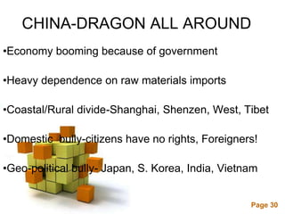 CHINA-DRAGON ALL AROUND
•Economy booming because of government

•Heavy dependence on raw materials imports

•Coastal/Rural divide-Shanghai, Shenzen, West, Tibet

•Domestic bully-citizens have no rights, Foreigners!

•Geo-political bully- Japan, S. Korea, India, Vietnam

                     Powerpoint Templates
                                                   Page 30
 