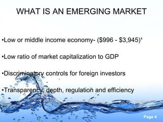 WHAT IS AN EMERGING MARKET


•Low or middle income economy- ($996 - $3,945)¹

•Low ratio of market capitalization to GDP

•Discriminatory controls for foreign investors

•Transparency, depth, regulation and efficiency



                                                  Page 4
 