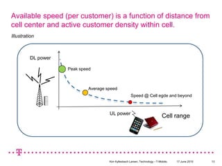 Available speed (per customer) is a function of distance from cell center and active customer density within cell.IllustrationDL powerPeak speed Average speedSpeed @ Cell egde and beyondUL powerCell range17 June 2010Kim Kyllesbech Larsen, Technology - T-Mobile.13