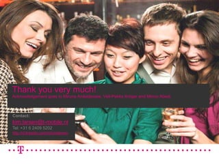 16/06/201016Thankyouverymuch!Acknowledgementgoesto Miruna Anăstăsoaie, Veli-Pekka Kröger and Minoo Abedi.Contact:kim.larsen@t-mobile.nlTel: +31 6 2409 5202http://nl.linkedin.com/in/kimklarsen