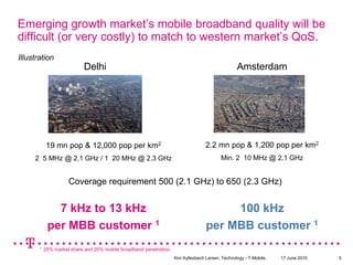 Emerging growth market’s mobile broadband quality will be difficult (or very costly) to match to western market’s QoS.IllustrationDelhiAmsterdam2.2 mn pop & 1,200 pop per km2Min. 2×10 MHz @ 2.1 GHz19 mn pop & 12,000 pop per km22×5 MHz @ 2.1 GHz / 1×20 MHz @ 2.3 GHzCoverage requirement 500 (2.1 GHz) to 650 (2.3 GHz)7 kHz to 13 kHzper MBB customer 1100 kHz per MBB customer 11  25% marketshare and 20% mobile broadbandpenetration.17 June 2010Kim Kyllesbech Larsen, Technology - T-Mobile.5
