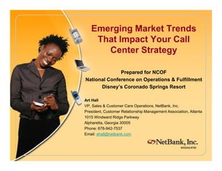 Emerging Market Trends
That Impact Your Call
Center Strategy
Prepared for NCOF
National Conference on Operations & Fulfillment
Disney’s Coronado Springs ResortDisney’s Coronado Springs Resort
Art Hall
VP, Sales & Customer Care Operations, NetBank, Inc.
President, Customer Relationship Management Association, Atlanta
1015 Windward Ridge Parkway
Alpharetta, Georgia 30005
Phone: 678-942-7537
Email: ahall@netbank.com
 