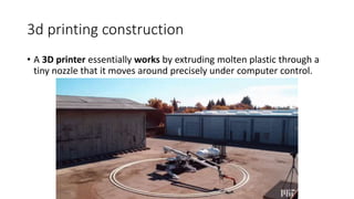 3d printing construction
• A 3D printer essentially works by extruding molten plastic through a
tiny nozzle that it moves around precisely under computer control.
 