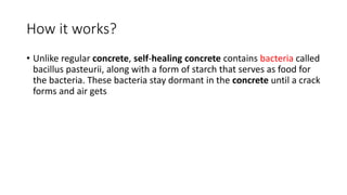 How it works?
• Unlike regular concrete, self-healing concrete contains bacteria called
bacillus pasteurii, along with a form of starch that serves as food for
the bacteria. These bacteria stay dormant in the concrete until a crack
forms and air gets
 