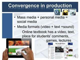 Convergence in production
• Mass media + personal media =
social media
• Media formats (video + text +sound)
Online textbook has a video, text,
place for students’ comments,
tests, games
games, lectures

 