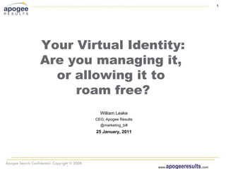 1




                Your Virtual Identity:
                Are you managing it,
                  or allowing it to
                     roam free?
                                                William Leake
                                              CEO, Apogee Results
                                                @marketing_bill
                                              25 January, 2011




Apogee Results Confidential. Copyright 2010
                                                                       apogeeresults.com
                                                                    www.
 
