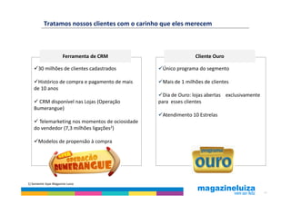 Tratamos nossos clientes com o carinho que eles merecem



                       Ferramenta de CRM                        Cliente Ouro

       30 milhões de clientes cadastrados         Único programa do segmento

      Histórico de compra e pagamento de mais     Mais de 1 milhões de clientes
    de 10 anos
                                                   Dia de Ouro: lojas abertas exclusivamente
      CRM disponível nas Lojas (Operação         para esses clientes
    Bumerangue)
                                                  Atendimento 10 Estrelas
      Telemarketing nos momentos de ociosidade
    do vendedor (7,3 milhões ligações2)

       Modelos de propensão à compra




1) Somente lojas Magazine Luiza

                                                                                               24
 