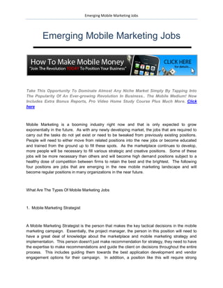 Emerging Mobile Marketing Jobs




         Emerging Mobile Marketing Jobs




Take This Opportunity To Dominate Almost Any Niche Market Simply By Tapping Into
The Popularity Of An Ever-growing Revolution In Business.. The Mobile Medium! Now
Includes Extra Bonus Reports, Pro Video Home Study Course Plus Much More. Click
here



Mobile Marketing is a booming industry right now and that is only expected to grow
exponentially in the future. As with any newly developing market, the jobs that are required to
carry out the tasks do not yet exist or need to be tweaked from previously existing positions.
People will need to either move from related positions into the new jobs or become educated
and trained from the ground up to fill these spots. As the marketplace continues to develop,
more people will be necessary to fill various strategic and creative positions. Some of these
jobs will be more necessary than others and will become high demand positions subject to a
healthy dose of competition between firms to retain the best and the brightest. The following
four positions are jobs that are emerging in the new mobile marketing landscape and will
become regular positions in many organizations in the near future.



What Are The Types Of Mobile Marketing Jobs



1. Mobile Marketing Strategist



A Mobile Marketing Strategist is the person that makes the key tactical decisions in the mobile
marketing campaign. Essentially, the project manager, the person in this position will need to
have a great deal of knowledge about the marketplace and mobile marketing strategy and
implementation. This person doesn't just make recommendation for strategy, they need to have
the expertise to make recommendations and guide the client on decisions throughout the entire
process. This includes guiding them towards the best application development and vendor
engagement options for their campaign. In addition, a position like this will require strong
 
