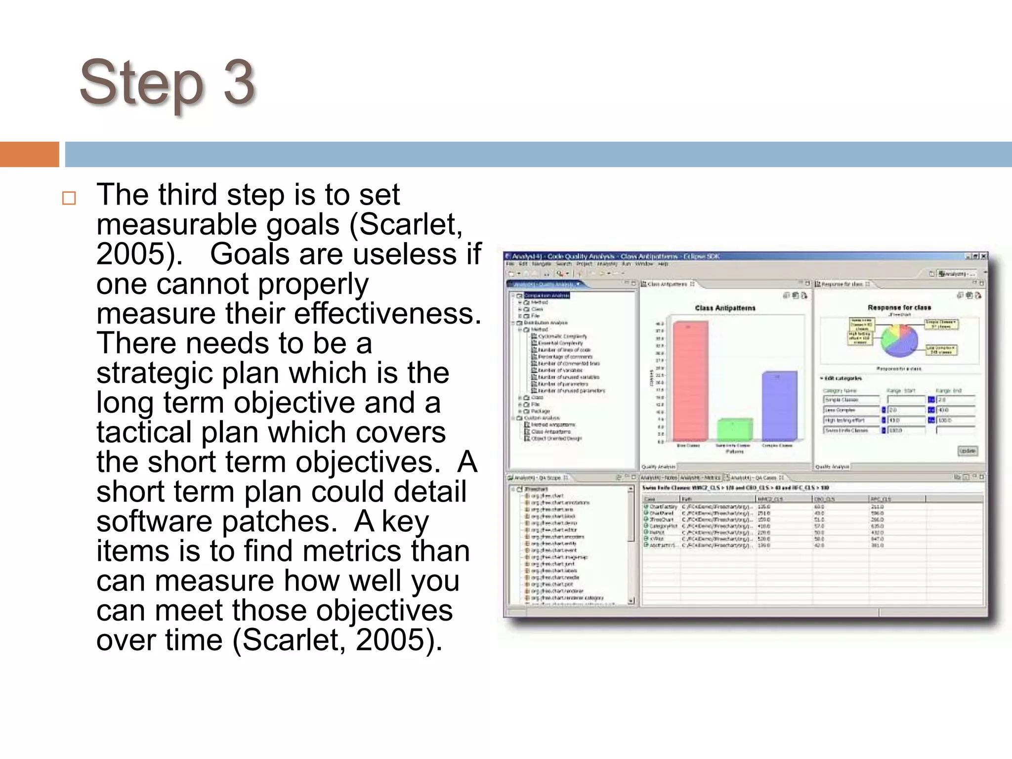 Step 3The third step is to set measurable goals (Scarlet, 2005).   Goals are useless if one cannot properly measure their effectiveness.  There needs to be a strategic plan which is the long term objective and a tactical plan which covers the short term objectives.  A short term plan could detail software patches.  A key items is to find metrics than can measure how well you can meet those objectives over time (Scarlet, 2005).     