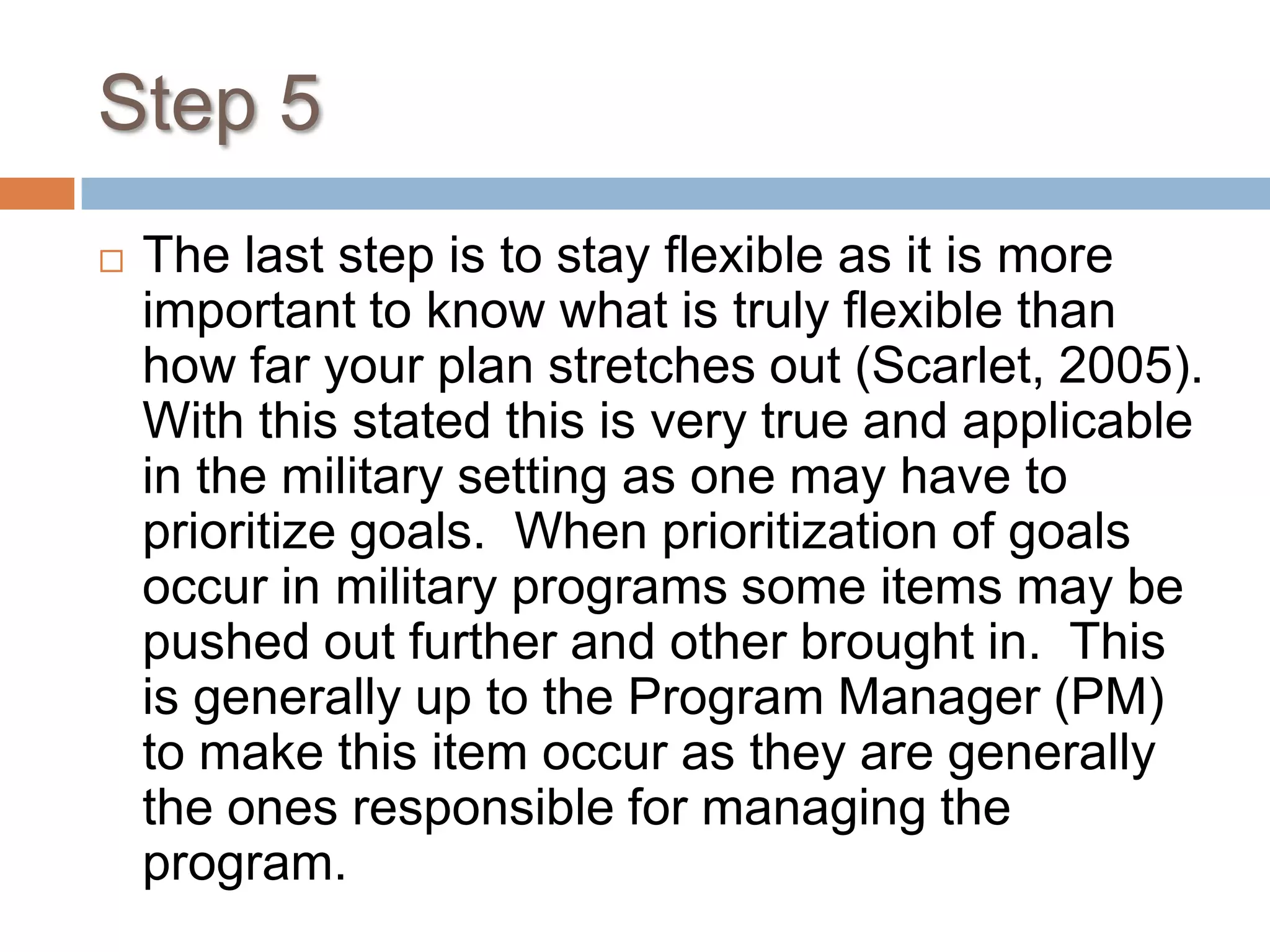 Step 5The last step is to stay flexible as it is more important to know what is truly flexible than how far your plan stretches out (Scarlet, 2005).  With this stated this is very true and applicable in the military setting as one may have to prioritize goals.  When prioritization of goals occur in military programs some items may be pushed out further and other brought in.  This is generally up to the Program Manager (PM) to make this item occur as they are generally the ones responsible for managing the program.