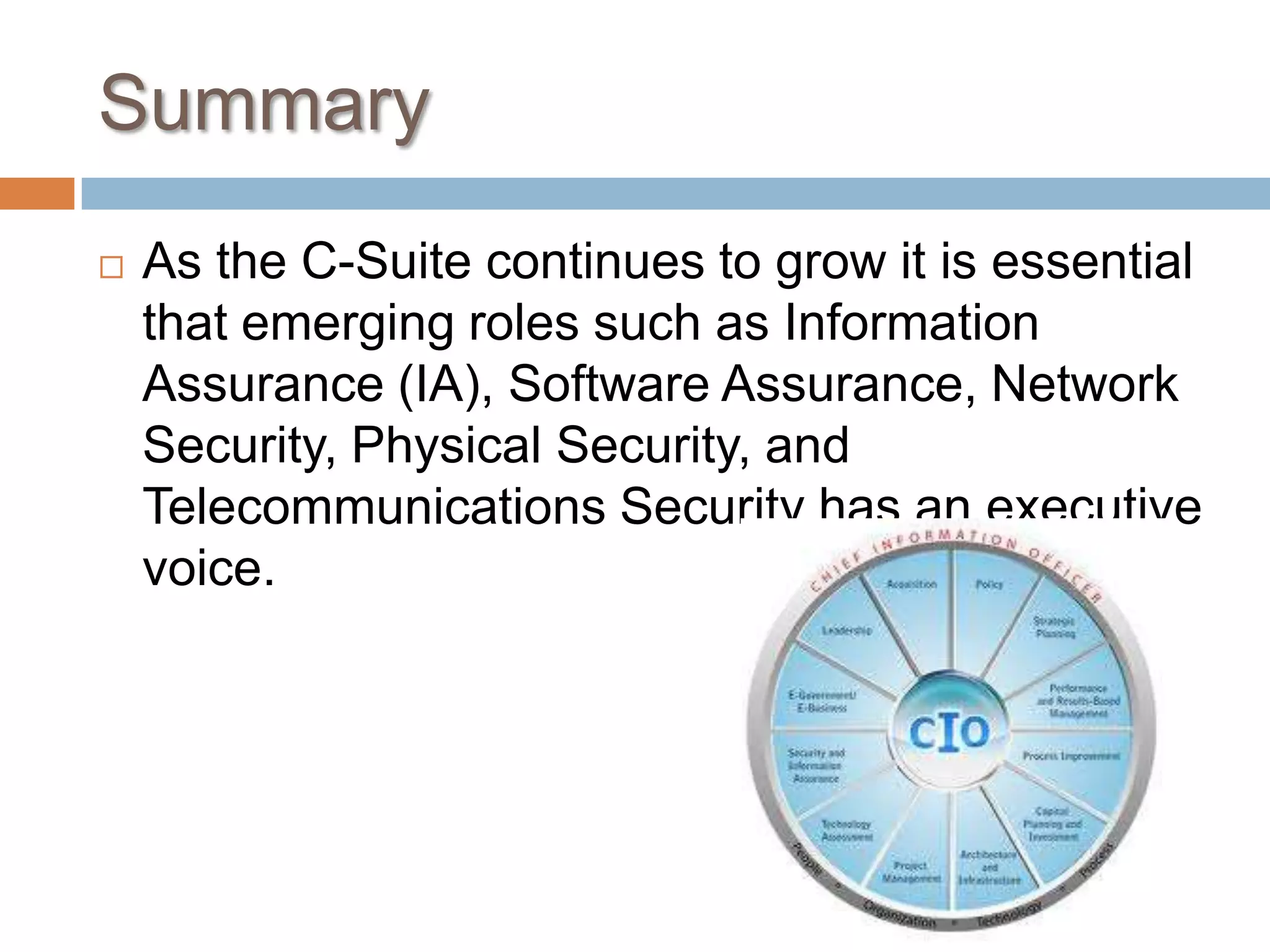 SummaryAs the C-Suite continues to grow it is essential that emerging roles such as Information Assurance (IA), Software Assurance, Network Security, Physical Security, and Telecommunications Security has an executive voice.