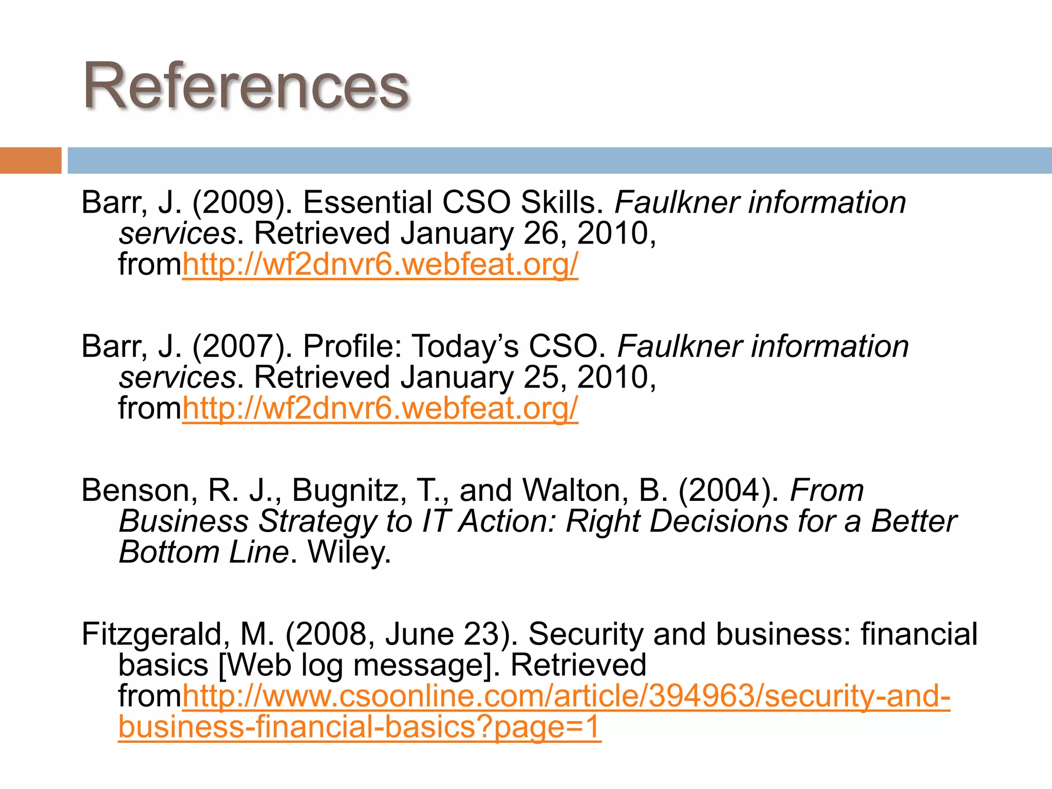 ReferencesBarr, J. (2009). Essential CSO Skills. Faulkner information services. Retrieved January 26, 2010, fromhttp://wf2dnvr6.webfeat.org/ Barr, J. (2007). Profile: Today’s CSO. Faulkner information services. Retrieved January 25, 2010, fromhttp://wf2dnvr6.webfeat.org/ Benson, R. J., Bugnitz, T., and Walton, B. (2004). From Business Strategy to IT Action: Right Decisions for a Better Bottom Line. Wiley. Fitzgerald, M. (2008, June 23). Security and business: financial basics [Web log message]. Retrieved fromhttp://www.csoonline.com/article/394963/security-and-business-financial-basics?page=1