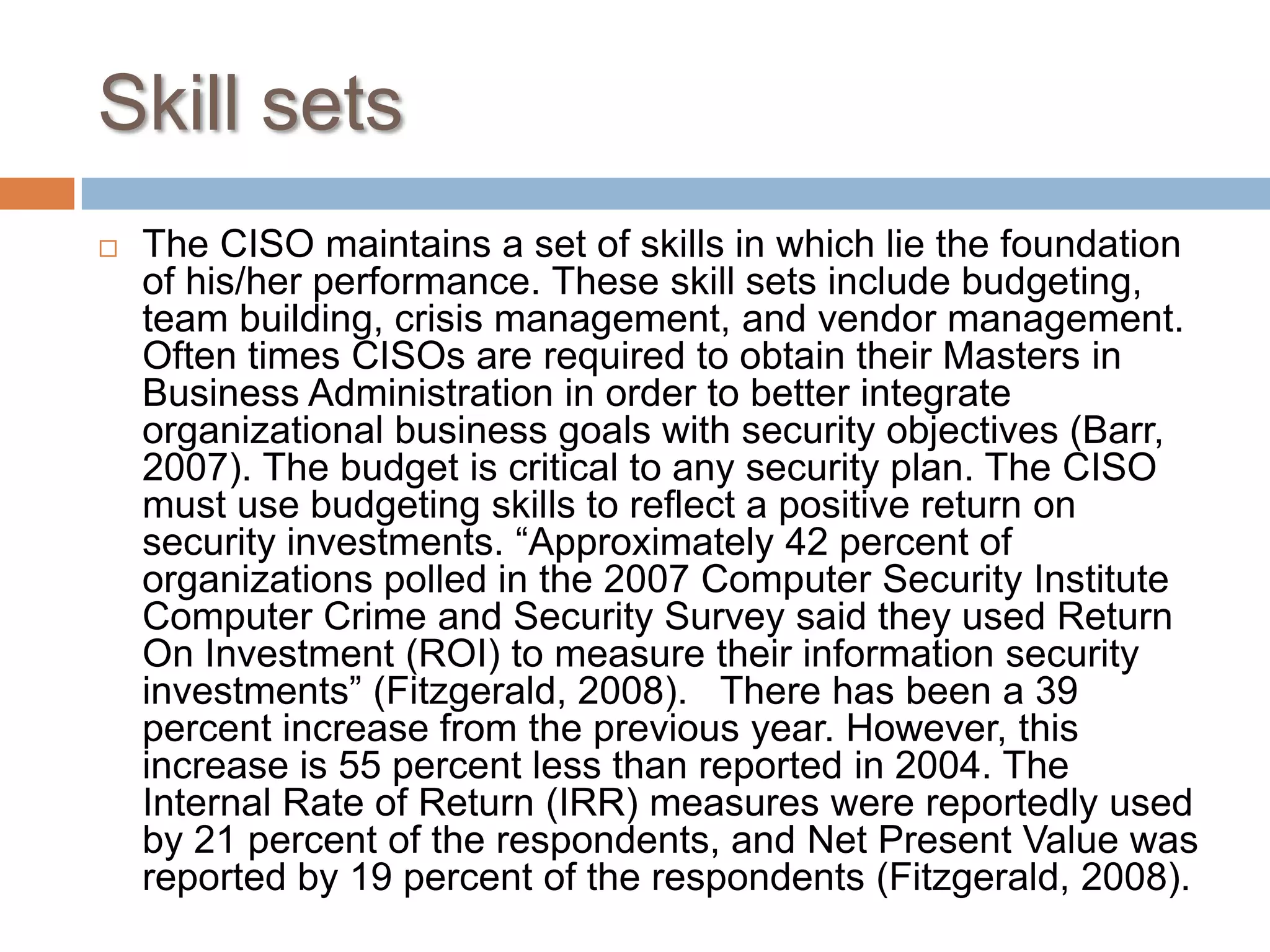 Skill setsThe CISO maintains a set of skills in which lie the foundation of his/her performance. These skill sets include budgeting, team building, crisis management, and vendor management. Often times CISOs are required to obtain their Masters in Business Administration in order to better integrate organizational business goals with security objectives (Barr, 2007). The budget is critical to any security plan. The CISO must use budgeting skills to reflect a positive return on security investments. “Approximately 42 percent of organizations polled in the 2007 Computer Security Institute Computer Crime and Security Survey said they used Return On Investment (ROI) to measure their information security investments” (Fitzgerald, 2008).   There has been a 39 percent increase from the previous year. However, this increase is 55 percent less than reported in 2004. The Internal Rate of Return (IRR) measures were reportedly used by 21 percent of the respondents, and Net Present Value was reported by 19 percent of the respondents (Fitzgerald, 2008).