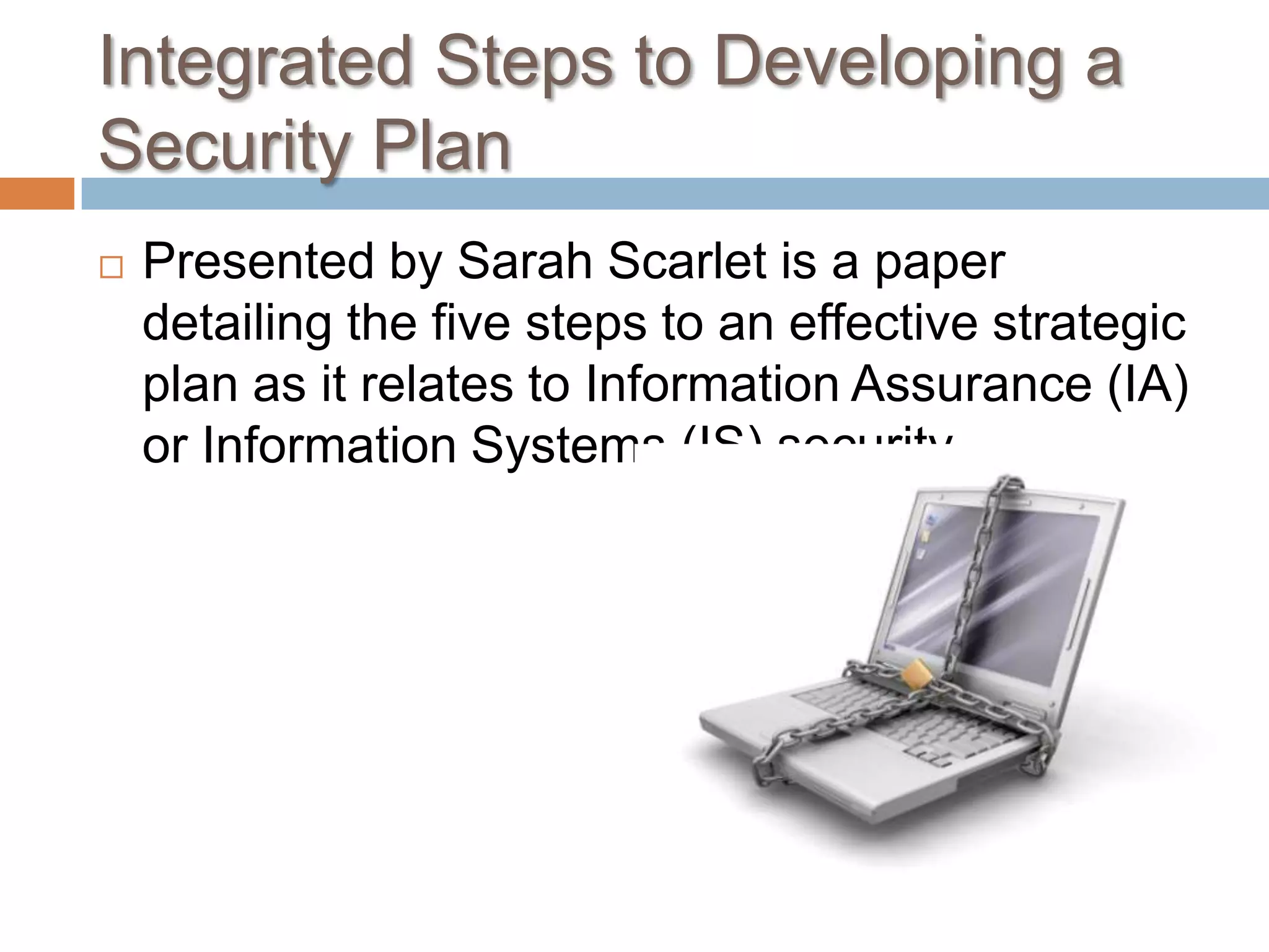 Integrated Steps to Developing a Security PlanPresented by Sarah Scarlet is a paper detailing the five steps to an effective strategic plan as it relates to Information Assurance (IA) or Information Systems (IS) security